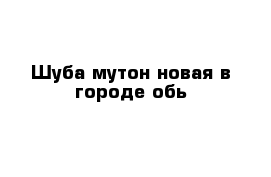 Шуба мутон новая в городе обь